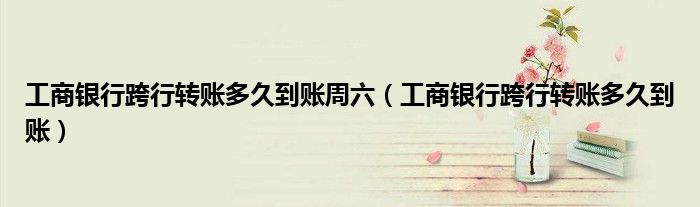工商銀行跨行轉(zhuǎn)賬多久到賬周六（工商銀行跨行轉(zhuǎn)賬多久到賬）