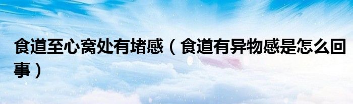 食道至心窩處有堵感（食道有異物感是怎么回事）