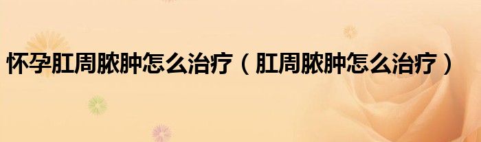 懷孕肛周膿腫怎么治療（肛周膿腫怎么治療）