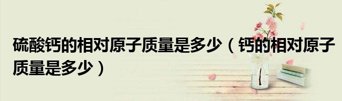 硫酸鈣的相對原子質(zhì)量是多少（鈣的相對原子質(zhì)量是多少）