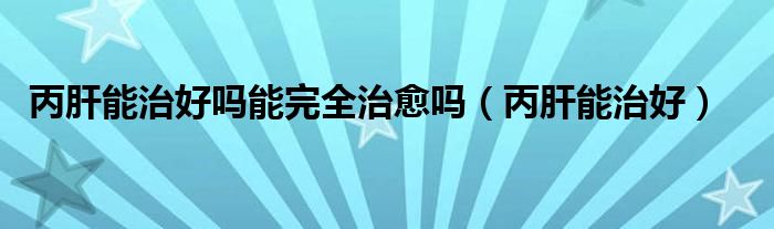 丙肝能治好嗎能完全治愈嗎（丙肝能治好）