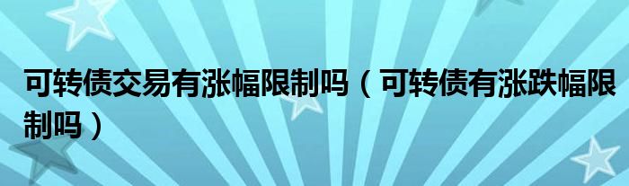 可轉債交易有漲幅限制嗎（可轉債有漲跌幅限制嗎）