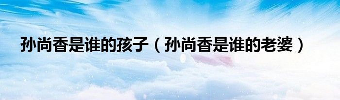 孫尚香是誰的孩子（孫尚香是誰的老婆）
