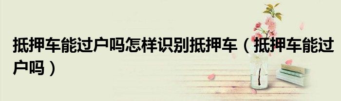 抵押車(chē)能過(guò)戶嗎怎樣識(shí)別抵押車(chē)（抵押車(chē)能過(guò)戶嗎）
