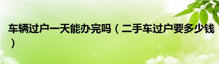 車輛過戶一天能辦完嗎（二手車過戶要多少錢）