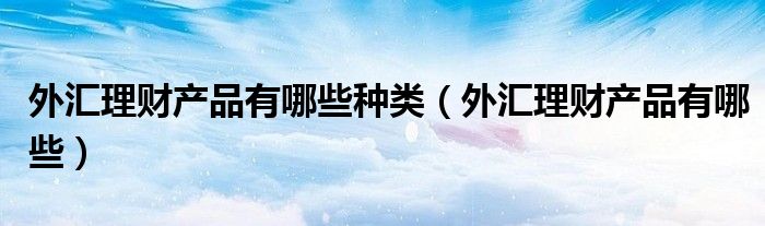 外匯理財(cái)產(chǎn)品有哪些種類(lèi)（外匯理財(cái)產(chǎn)品有哪些）