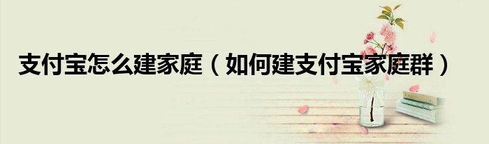 支付寶怎么建家庭（如何建支付寶家庭群）