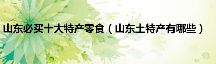 山東必買十大特產(chǎn)零食（山東土特產(chǎn)有哪些）