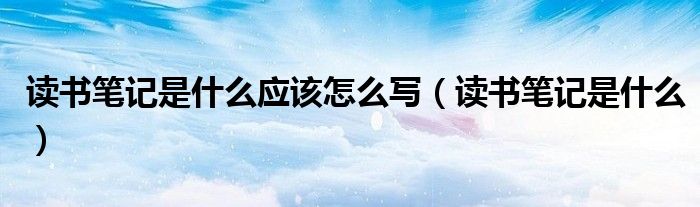 讀書(shū)筆記是什么應(yīng)該怎么寫（讀書(shū)筆記是什么）