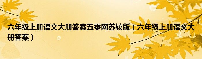 六年級(jí)上冊(cè)語(yǔ)文大冊(cè)答案五零網(wǎng)蘇較版（六年級(jí)上冊(cè)語(yǔ)文大冊(cè)答案）