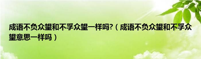 成語不負眾望和不孚眾望一樣嗎?（成語不負眾望和不孚眾望意思一樣嗎）