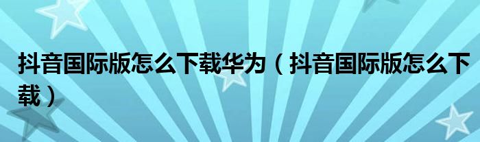 抖音國際版怎么下載華為（抖音國際版怎么下載）