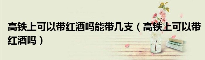 高鐵上可以帶紅酒嗎能帶幾支（高鐵上可以帶紅酒嗎）