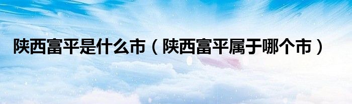 陜西富平是什么市（陜西富平屬于哪個市）