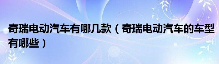 奇瑞電動汽車有哪幾款（奇瑞電動汽車的車型有哪些）