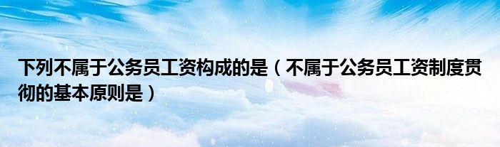 下列不屬于公務(wù)員工資構(gòu)成的是（不屬于公務(wù)員工資制度貫徹的基本原則是）