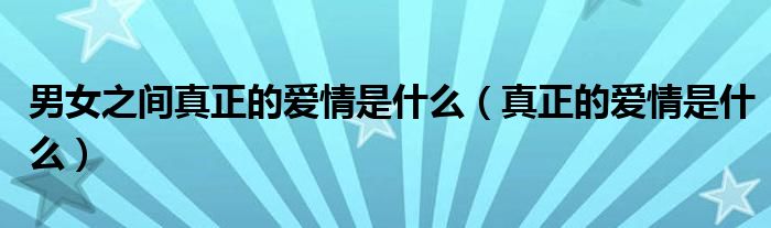 男女之間真正的愛情是什么（真正的愛情是什么）