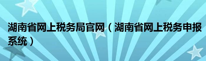 湖南省網(wǎng)上稅務(wù)局官網(wǎng)（湖南省網(wǎng)上稅務(wù)申報系統(tǒng)）