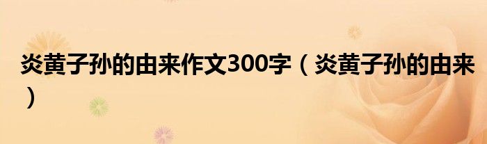 炎黃子孫的由來作文300字（炎黃子孫的由來）