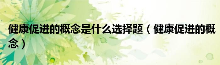 健康促進的概念是什么選擇題（健康促進的概念）