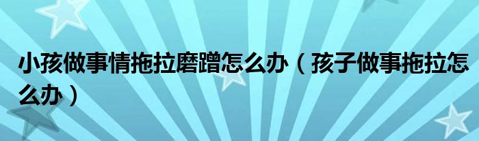 小孩做事情拖拉磨蹭怎么辦（孩子做事拖拉怎么辦）