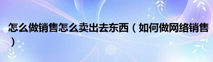 怎么做銷售怎么賣出去東西（如何做網(wǎng)絡(luò)銷售）