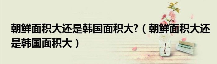 朝鮮面積大還是韓國面積大?（朝鮮面積大還是韓國面積大）