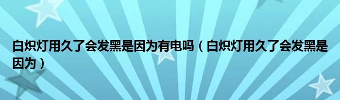 白熾燈用久了會發(fā)黑是因為有電嗎（白熾燈用久了會發(fā)黑是因為）