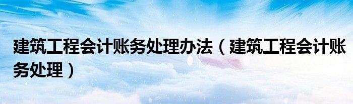 建筑工程會計賬務(wù)處理辦法（建筑工程會計賬務(wù)處理）