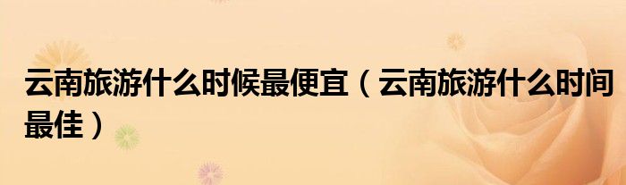 云南旅游什么時(shí)候最便宜（云南旅游什么時(shí)間最佳）