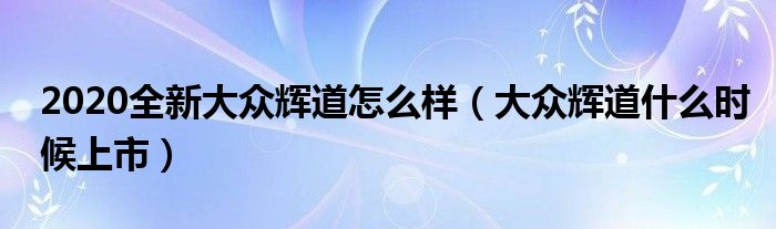 2020全新大眾輝道怎么樣（大眾輝道什么時(shí)候上市）