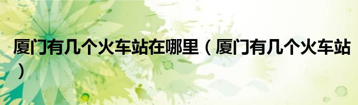 廈門有幾個(gè)火車站在哪里（廈門有幾個(gè)火車站）