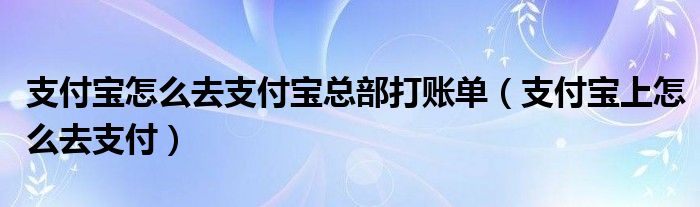 支付寶怎么去支付寶總部打賬單（支付寶上怎么去支付）
