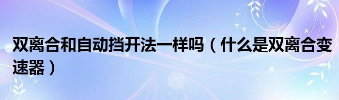 雙離合和自動(dòng)擋開法一樣嗎（什么是雙離合變速器）