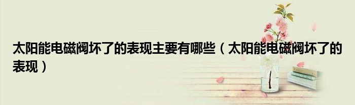 太陽能電磁閥壞了的表現(xiàn)主要有哪些（太陽能電磁閥壞了的表現(xiàn)）
