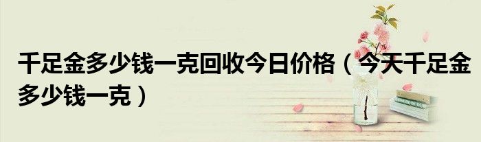 千足金多少錢一克回收今日價格（今天千足金多少錢一克）