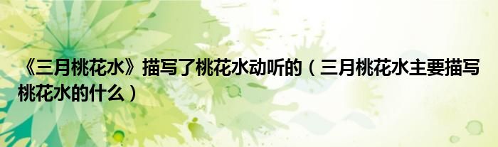 《三月桃花水》描寫了桃花水動(dòng)聽的（三月桃花水主要描寫桃花水的什么）