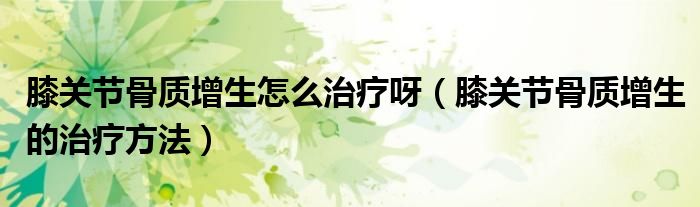膝關節(jié)骨質增生怎么治療呀（膝關節(jié)骨質增生的治療方法）