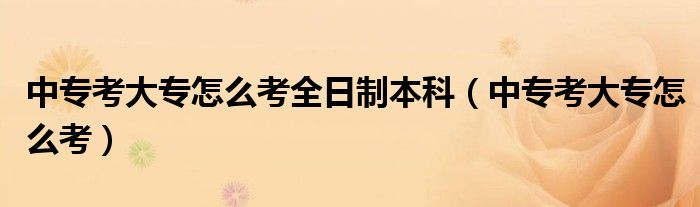 中專(zhuān)考大專(zhuān)怎么考全日制本科（中專(zhuān)考大專(zhuān)怎么考）