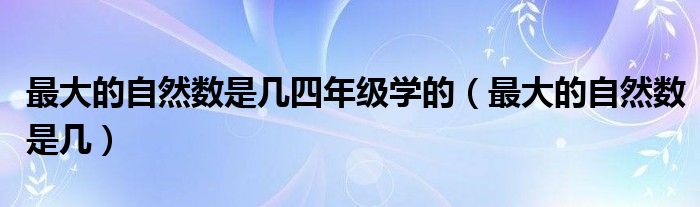 最大的自然數(shù)是幾四年級學(xué)的（最大的自然數(shù)是幾）