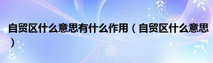 自貿(mào)區(qū)什么意思有什么作用（自貿(mào)區(qū)什么意思）