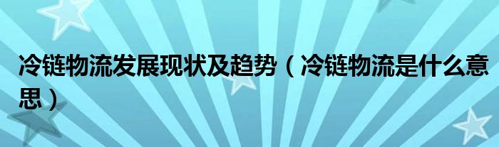 冷鏈物流發(fā)展現(xiàn)狀及趨勢(shì)（冷鏈物流是什么意思）