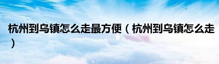 杭州到烏鎮(zhèn)怎么走最方便（杭州到烏鎮(zhèn)怎么走）