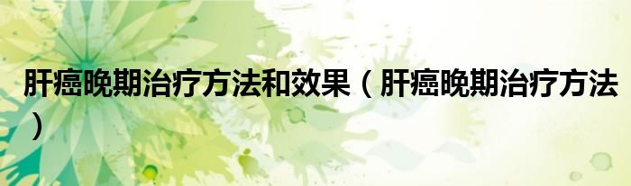 肝癌晚期治療方法和效果（肝癌晚期治療方法）