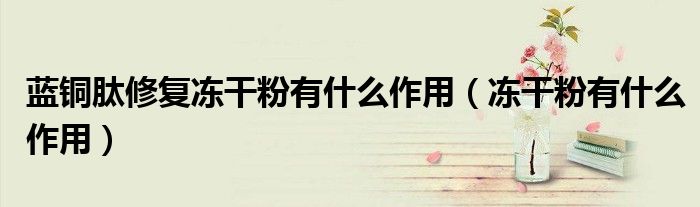 藍銅肽修復(fù)凍干粉有什么作用（凍干粉有什么作用）
