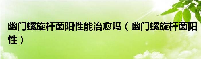 幽門螺旋桿菌陽性能治愈嗎（幽門螺旋桿菌陽性）