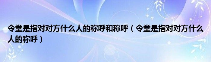 令堂是指對(duì)對(duì)方什么人的稱呼和稱呼（令堂是指對(duì)對(duì)方什么人的稱呼）