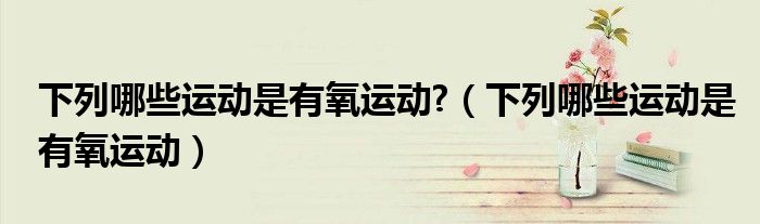 下列哪些運(yùn)動是有氧運(yùn)動?（下列哪些運(yùn)動是有氧運(yùn)動）