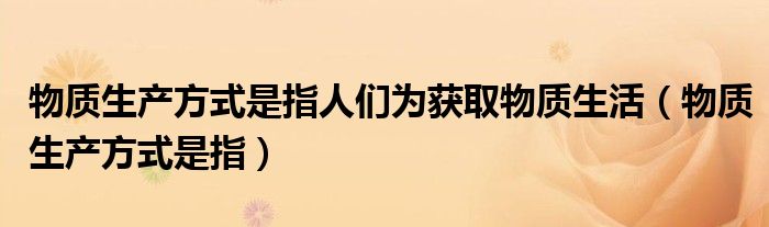 物質(zhì)生產(chǎn)方式是指人們?yōu)楂@取物質(zhì)生活（物質(zhì)生產(chǎn)方式是指）