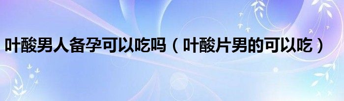 葉酸男人備孕可以吃嗎（葉酸片男的可以吃）